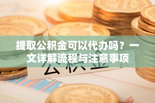 河东提取公积金可以代办吗？一文详解流程与注意事项