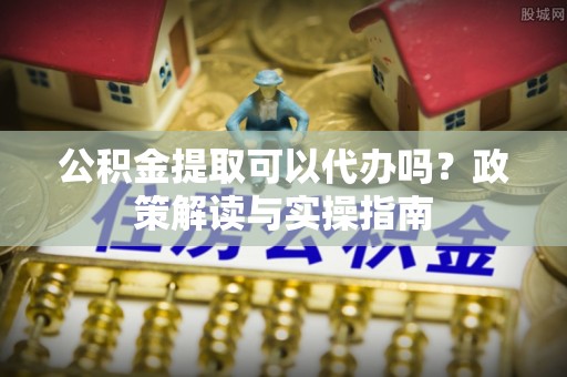 河东公积金提取可以代办吗？政策解读与实操指南